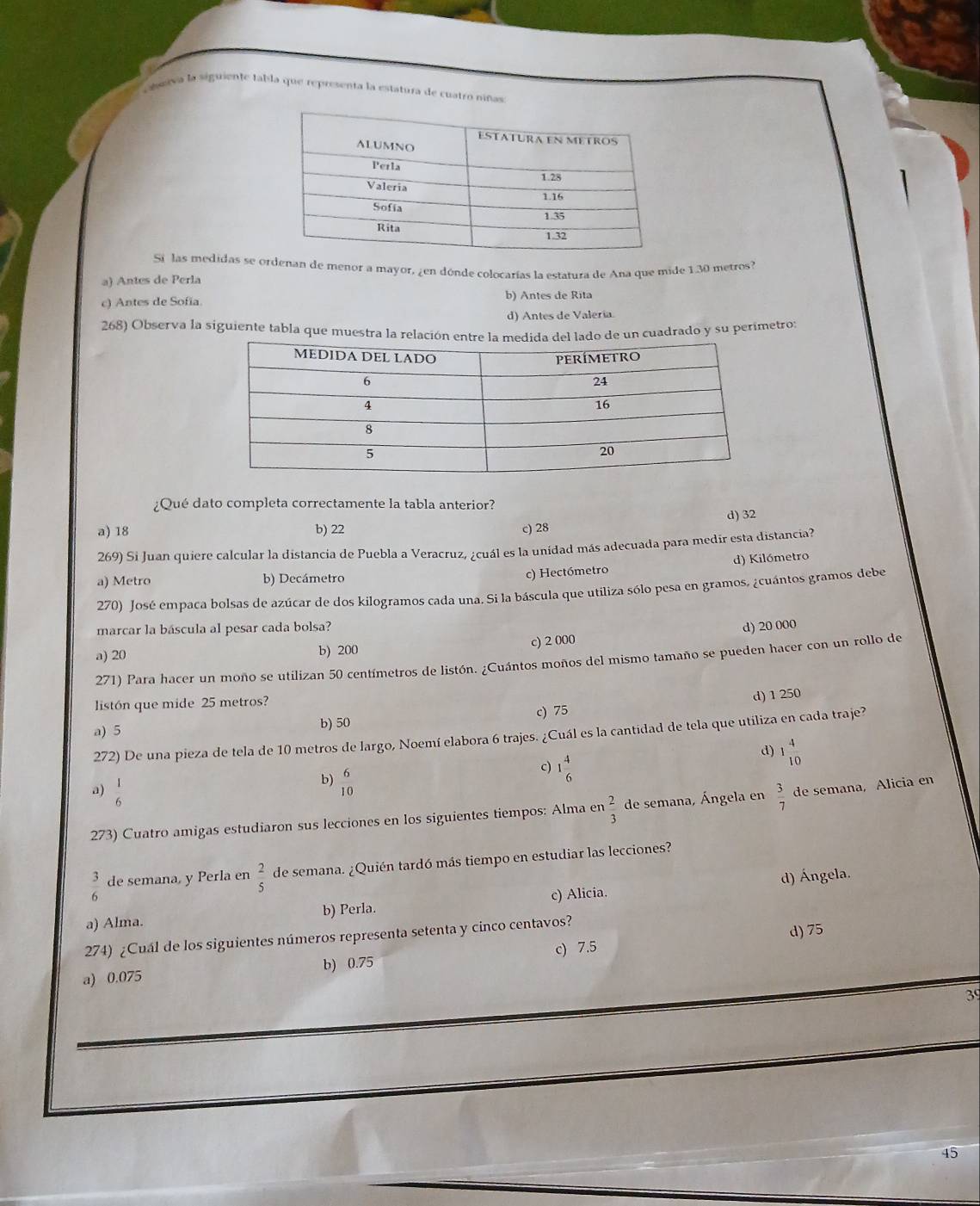 camerva la siguiente fabla que representa la estatura de cuatró niñas
Si las medidas se ordenan de menor a mayor, ¿en dónde colocarías la estatura de Ana que mide 130 metros?
a) Antes de Perla
c) Antes de Sofía. b) Antes de Rita
d) Antes de Valería.
268) Observa la siguiente tabla que muestra la relacio de un cuadrado y su perimetro:
¿Qué dato completa correctamente la tabla anterior?
d) 32
a) 18 b) 22 c) 28
269) Si Juan quiere calcular la distancia de Puebla a Veracruz, ¿cuál es la unidad más adecuada para medir esta distancia?
a) Metro b) Decámetro c) Hectómetro d) Kilómetro
270) José empaca bolsas de azúcar de dos kilogramos cada una. Si la báscula que utiliza sólo pesa en gramos, ¿cuántos gramos debe
marcar la báscula al pesar cada bolsa?
a) 20 b) 200 c) 2 000 d) 20 000
271) Para hacer un moño se utilizan 50 centímetros de listón. ¿Cuántos moños del mismo tamaño se pueden hacer con un rollo de
c) 75 d) 1 250
listón que mide 25 metros?
a) 5 b) 50
272) De una pieza de tela de 10 metros de largo, Noemí elabora 6 trajes. ¿Cuál es la cantidad de tela que utiliza en cada traje?
d) 1 4/10 
b)  6/10 
c) 1 4/6 
a)  1/6   3/7  de semana, Alicia en
273) Cuatro amigas estudiaron sus lecciones en los siguientes tiempos: Alma en  2/3  de semana, Ángela en
 3/6  de semana, y Perla en  2/5  de semana. ¿Quién tardó más tiempo en estudiar las lecciones?
a) Alma. b) Perla. c) Alicia. d) Ángela.
274) ¿Cuál de los siguientes números representa setenta y cinco centavos?
d) 75
a) 0.075 b) 0.75 c) 7.5
39
45