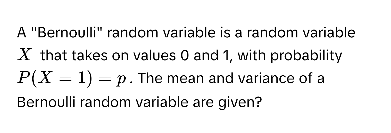 A "Bernoulli" random variable is a random variable $X$ that takes on values 0 and 1, with probability $P(X=1)=p$. The mean and variance of a Bernoulli random variable are given?