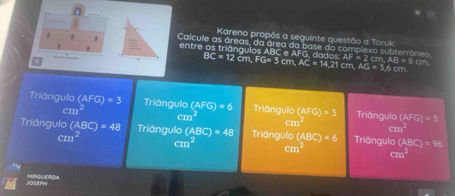 Kareno propôs a seguinte questão a Toruk
Calcule as áreas, da área da base do complexo subterrâneo AF=2cm, AB=8 cm.
entre os triângulos ABC e AFG, dados: BC=12cm, FG=3cm, AC=14.21 cm, AG=3.6cm
a
Triáângulo (AFG)=3 Triângulo (AFG)=6 Triângulo (AFG)=3 Triāngulo (AFG)=3
cm^2
cm^2
cm^2
cm^2
Triângulo (ABC)=48 Triângulo (ABC)=48 Triângulo (ABC)=6 Triângulo (ABC)=96
cm^2
cm^2
cm^2
cm^2
JOSEPH MIRGUERDA