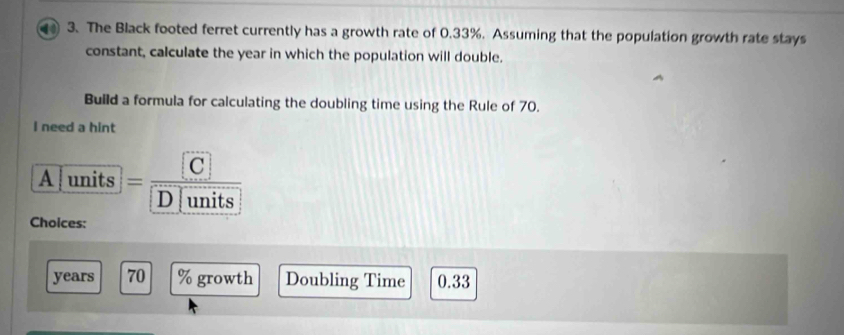 The Black footed ferret currently has a growth rate of 0.33%. Assuming that the population growth rate stays 
constant, calculate the year in which the population will double. 
Build a formula for calculating the doubling time using the Rule of 70. 
I need a hint 
A units =frac CD|units
Choices:
years 70 % growth Doubling Time 0.33