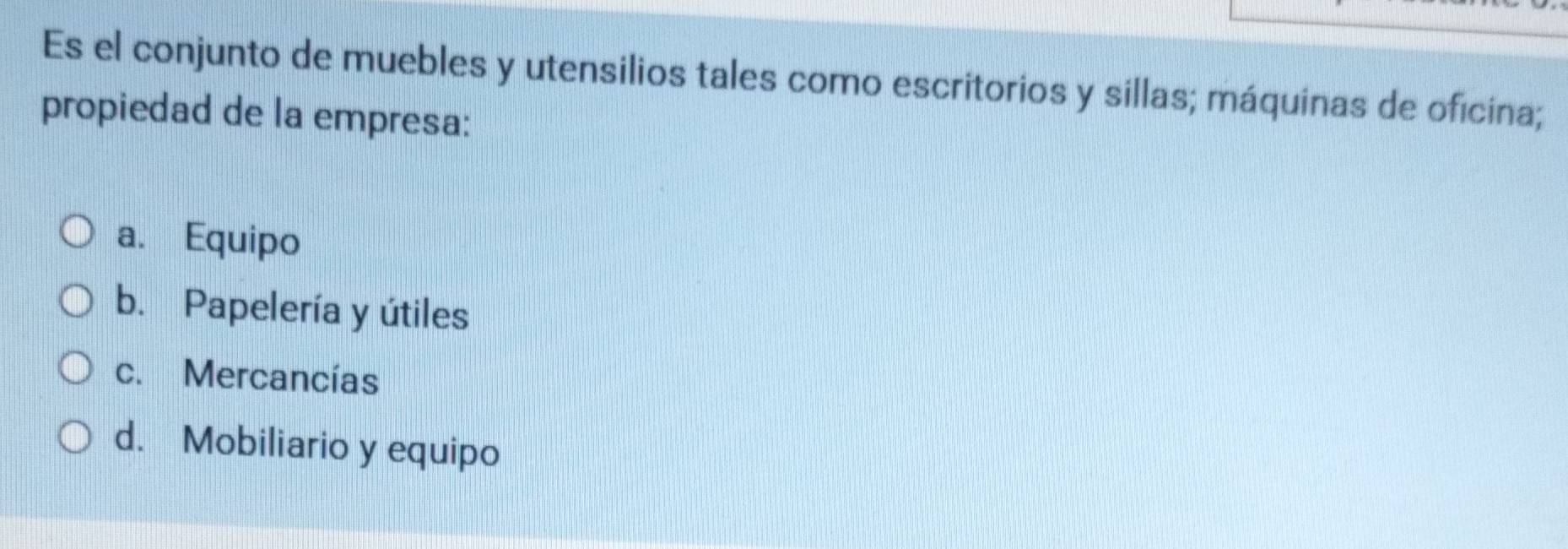 Es el conjunto de muebles y utensilios tales como escritorios y sillas; máquinas de oficina;
propiedad de la empresa:
a. Equipo
b. Papelería y útiles
c. Mercancías
d. Mobiliario y equipo