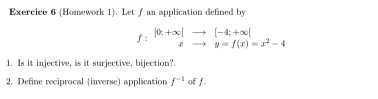 (Homework 1). Let ƒ an application defined by
f:beginarrayr [0;+∈fty ] xto y=endarray beginarrayr [beginarrayr to  endarray beginarrayr [-4;+∈fty [ xendarray ]=x^2-4
1. Is it injective, is it surjective, bijection? 
2. Define reciprocal (inverse) application f^(-1) of f.