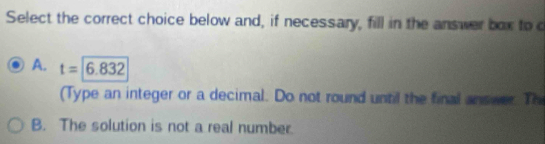 Select the correct choice below and, if necessary, fill in the answer box to c
A. t=|6.832
(Type an integer or a decimal. Do not round until the final answer. Th
B. The solution is not a real number.