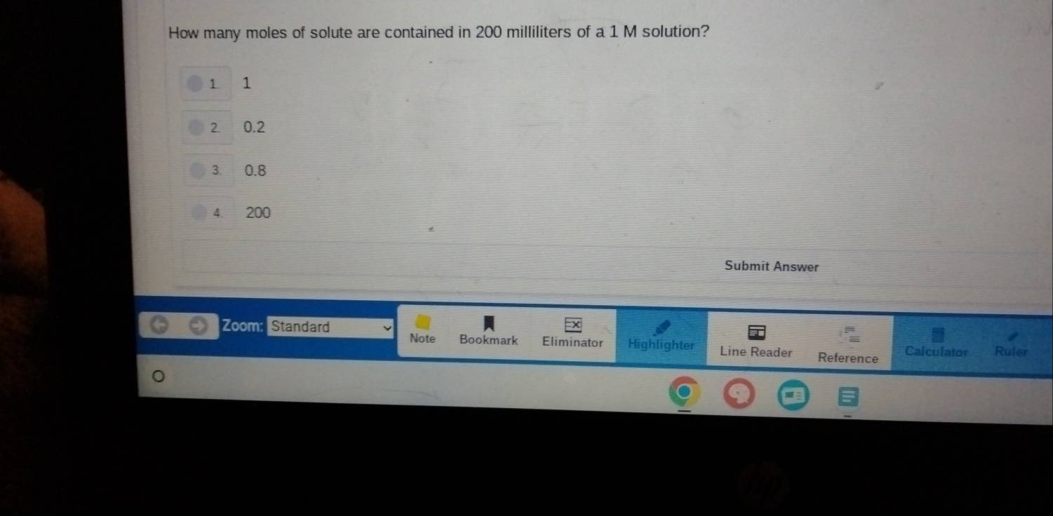 How many moles of solute are contained in 200 milliliters of a 1 M solution?
1. 1
2. 0.2
3. 0.8
4. 200
Submit Answer 
Zoom: Standard Note Bookmark Eliminator Highlighter Line Reader Reference Calculator Ruler