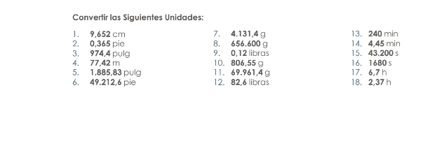 Convertir las Siguientes Unidades: 
1. 9,652 cm 7. 4.131,4 g 13. 240 min
2. 0,365 pie 8. 656.600 g 14. 4,45 min
3. 974, 4 pulg 9. 0,12 libras 15. 43.200 s
4. 77,42 m 10. 806,55 g 16. 1680 s
5. 1.885,83 pulg 11. 69.961, 4 g 17. 6,7 h
6. 49.212, 6 pie 12. 82, 6 libras 18. 2,37 h