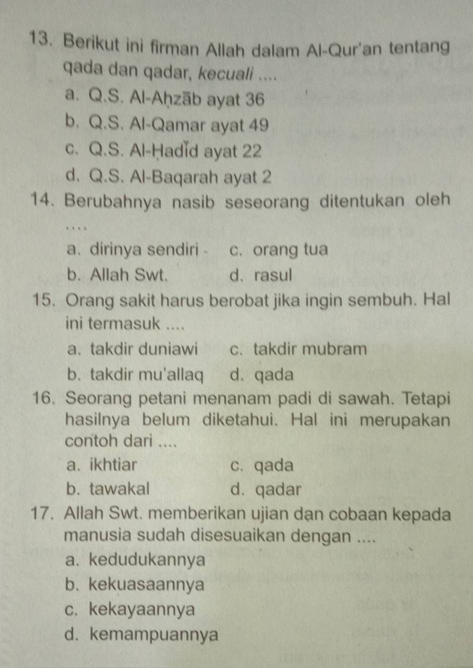 Berikut ini firman Allah dalam Al-Qur'an tentang
qada dan qadar, kecuali ....
a. Q.S. Al-Aḥzāb ayat 36
b. Q.S. Al-Qamar ayat 49
c. Q.S. Al-Ḥadid ayat 22
d. Q.S. Al-Baqarah ayat 2
14. Berubahnya nasib seseorang ditentukan oleh
…
a. dirinya sendiri c. orang tua
b. Allah Swt. d、rasul
15. Orang sakit harus berobat jika ingin sembuh. Hal
ini termasuk ....
a. takdir duniawi c. takdir mubram
b.takdir mu'allaq d. qada
16. Seorang petani menanam padi di sawah. Tetapi
hasilnya belum diketahui. Hal ini merupakan
contoh dari ....
a. ikhtiar c. qada
b. tawakal d.qadar
17. Allah Swt. memberikan ujian dan cobaan kepada
manusia sudah disesuaikan dengan ....
a. kedudukannya
b. kekuasaannya
c. kekayaannya
d. kemampuannya