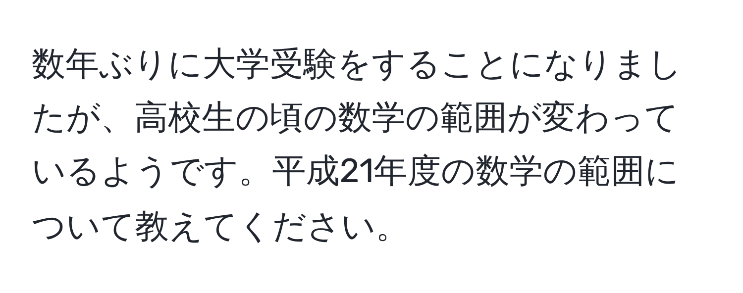 数年ぶりに大学受験をすることになりましたが、高校生の頃の数学の範囲が変わっているようです。平成21年度の数学の範囲について教えてください。