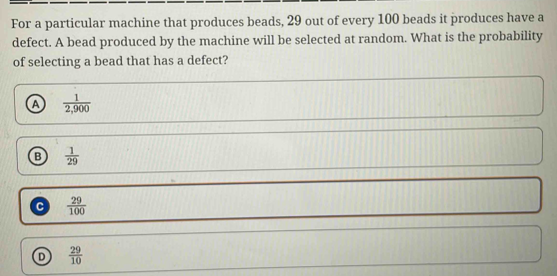 For a particular machine that produces beads, 29 out of every 100 beads it produces have a
defect. A bead produced by the machine will be selected at random. What is the probability
of selecting a bead that has a defect?
A  1/2,900 
B  1/29 
c  29/100 
D  29/10 