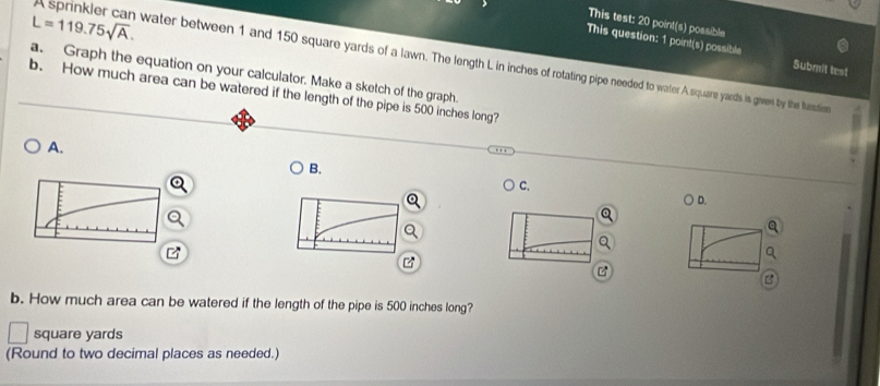 L=119.75sqrt(A). 
This test: 20 point(s) possible 
This question: 1 point(s) possible Submit test 
prinkler can water between 1 and 150 square yards of a lawn. The length L in inches of rotating pipe needed to water A square yards is given by the function 
a. Graph the equation on your calculator. Make a sketch of the graph. 
b. How much area can be watered if the length of the pipe is 500 inches long? 
A. 
B. 
C. 
D. 
B 

B 
b. How much area can be watered if the length of the pipe is 500 inches long?
square yards
(Round to two decimal places as needed.)