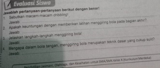 Evaluasi Siswa 
Jawablah pertanyaan-pertanyaan berikut dengan benar! 
1. Sebutkan macam-macam dribbling! 
Jawab: 
2. Apakah keuntungan dengan memberikan latihan menggiring bola pada bagian akhir? 
Jawab: 
3. Jelaskan langkah-langkah menggiring bola! 
Jawab: 
4. Mengapa dalam bola tangan, menggiring bola merupakan teknik dasar yang cukup sulit? 
Jawab: 
_ 
Pendidikan Jasmani, Olahraga, dan Kesehatan untuk SMA/SMK Kelas X (Kurikulum Merdeka)_