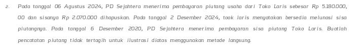 Pada tanggal 06 Agustus 2024, PD Sejahtera menerima pembayaran piutang usaha dari Toko Laris sebesar Rp 5.180.000,
00 dan sisanya Rp 2.070.000 dihapuskan. Pada tanggal 2 Desember 2024, took laris menyatakan bersedia melunasi sisa 
piutangnya. Pada tanggal 6 Desember 2020, PD Sejahtera menerima pembayaran sisa piutang Toko Laris. Buatlah 
pencatatan piutang tidak tertagih untuk ilustrasi diatas menggunakan metode langsung.