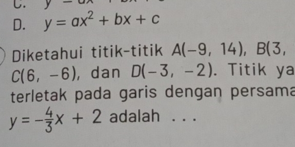 y-
D. y=ax^2+bx+c
Diketahui titik-titik A(-9,14), B(3,
C(6,-6) ， dan D(-3,-2). Titik ya
terletak pada garis dengan persama
y=- 4/3 x+2 adalah . . .