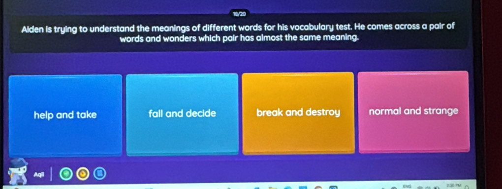 Alden is trying to understand the meanings of different words for his vocabulary test. He comes across a pair of
words and wonders which pair has almost the same meaning.
help and take fall and decide break and destroy normal and strange