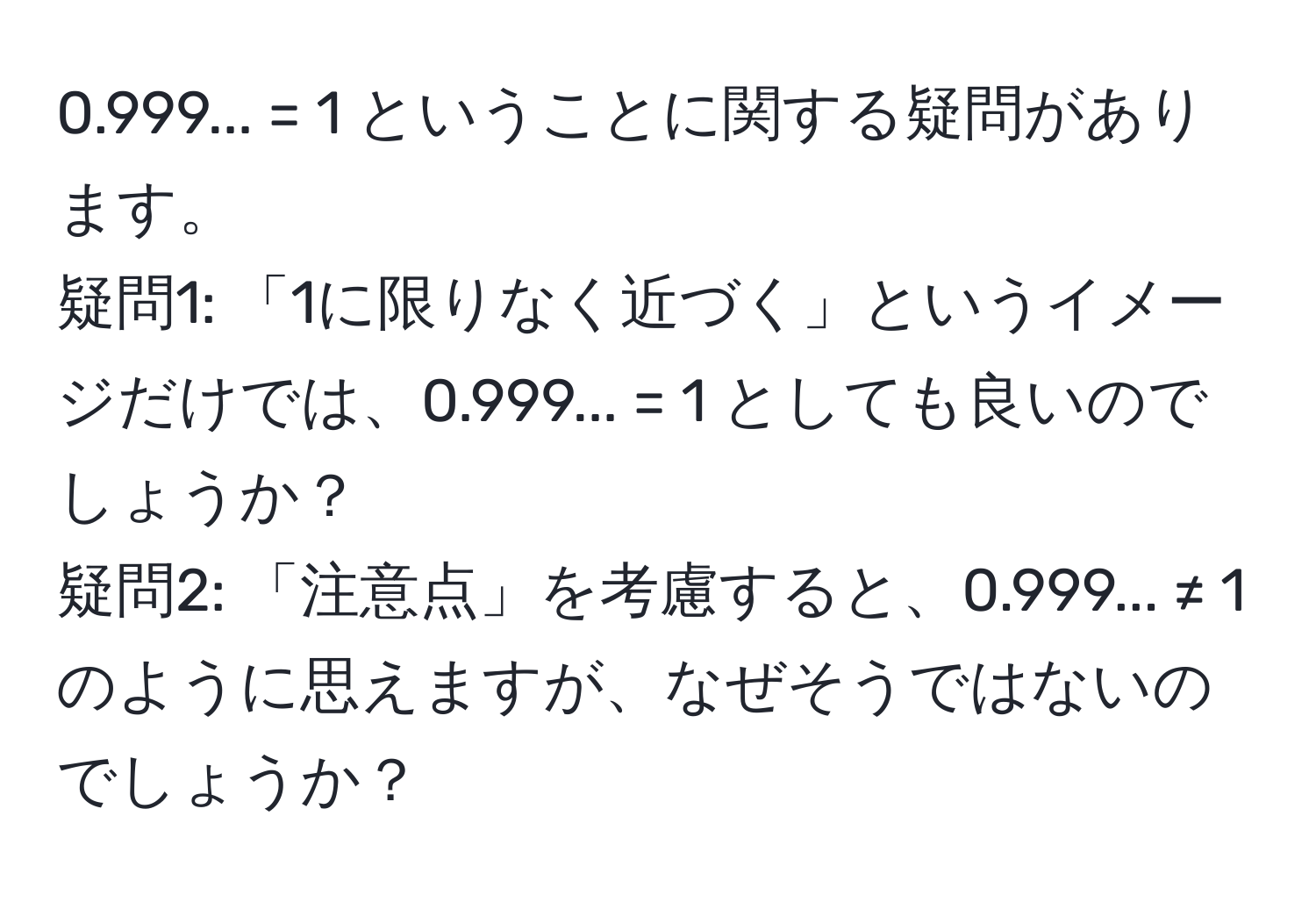 0.999... = 1 ということに関する疑問があります。  
疑問1: 「1に限りなく近づく」というイメージだけでは、0.999... = 1 としても良いのでしょうか？  
疑問2: 「注意点」を考慮すると、0.999... ≠ 1 のように思えますが、なぜそうではないのでしょうか？