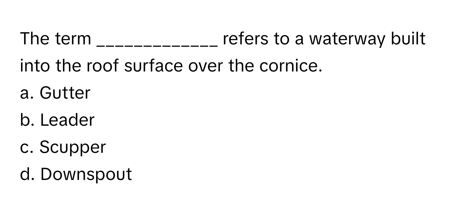 The term _____________ refers to a waterway built into the roof surface over the cornice.

a. Gutter
b. Leader
c. Scupper
d. Downspout