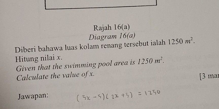 Rajah 16(a) 
Diagram 16(a) 
Diberi bahawa luas kolam renang tersebut ialah 1250m^2. 
Hitung nilai x. 
Given that the swimming pool area is 1250m^2. 
Calculate the value of x. 
[3 mar 
Jawapan: