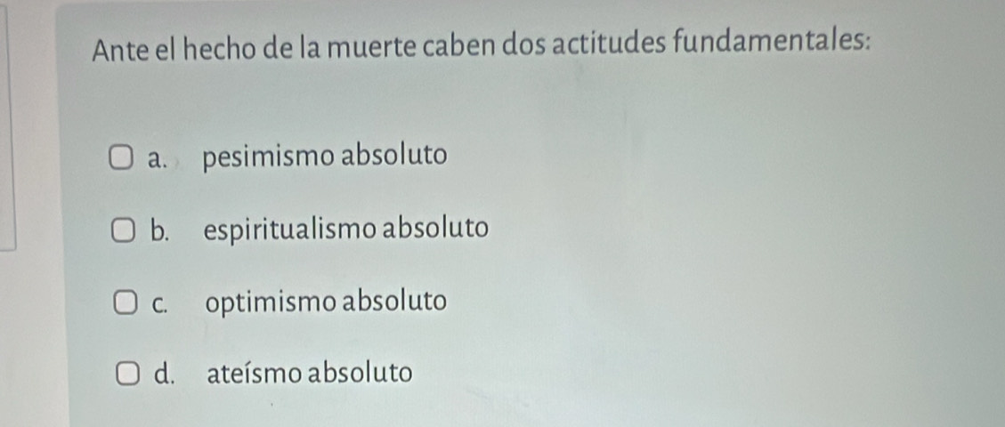 Ante el hecho de la muerte caben dos actitudes fundamentales:
a. pesimismo absoluto
b. espiritualismo absoluto
c. optimismo absoluto
d. ateísmo absoluto