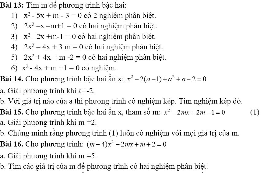 Tìm m để phương trình bậc hai: 
1) x^2-5x+m-3=0 có 2 nghiệm phân biệt. 
2) 2x^2-x-m+1=0 có hai nghiệm phân biệt. 
3) x^2-2x+m-1=0 có hai nghiệm phân biệt. 
4) 2x^2-4x+3m=0 có hai nghiệm phân biệt. 
5) 2x^2+4x+m-2=0 có hai nghiệm phân biệt. 
6) x^2-4x+m+1=0 có nghiệm. 
Bài 14. Cho phương trình bậc hai ẩn x: x^2-2(a-1)+a^2+a-2=0
a. Giải phương trình khi a=-2. 
b. Với giá trị nào của a thì phương trình có nghiệm kép. Tìm nghiệm kép đó. 
Bài 15. Cho phương trình bậc hai ẩn x, tham số m: x^2-2mx+2m-1=0 (1) 
a. Giải phương trình khi m=2. 
b. Chứng minh rằng phương trình (1) luôn có nghiệm với mọi giá trị của m. 
Bài 16. Cho phương trình: (m-4)x^2-2mx+m+2=0
a. Giải phương trình khi m=5. 
b. Tìm các giá trị của m để phương trình có hai nghiệm phân biệt.