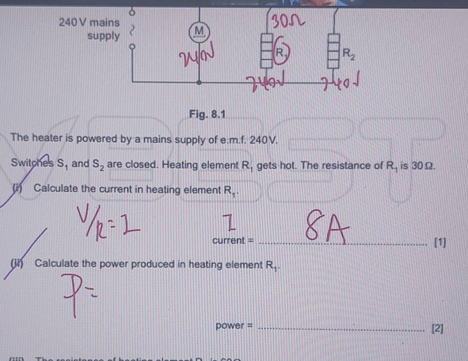 Fig. 8.1 
The heater is powered by a mains supply of e.m.f. 240V. 
Switches S_1 and S_2 are closed. Heating element R_1 gets hot. The resistance of R. is 30Ω. 
(i) Calculate the current in heating element R_1. 
current = _[1] 
(ji) Calculate the power produced in heating element R_1.
power = _[2]