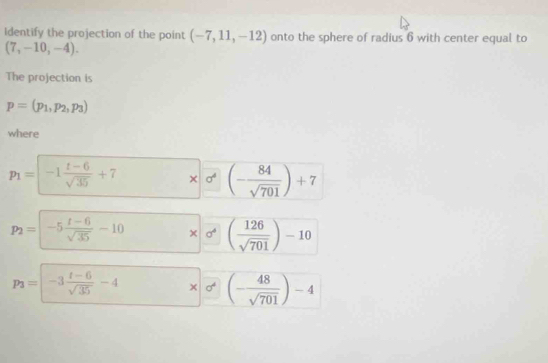 Identify the projection of the point (-7,11,-12) onto the sphere of radius 6 with center equal to
(7,-10,-4). 
The projection is
p=(p_1,p_2,p_3)
where
p_1=-1 (t-6)/sqrt(35) +7 * 0^4(- 84/sqrt(701) )+7
p_2=-5 (t-6)/sqrt(35) -10 * sigma^4 ( 126/sqrt(701) )-10
p_3=|-3 (t-6)/sqrt(35) -4 □  frac  (- 48/sqrt(701) )-4