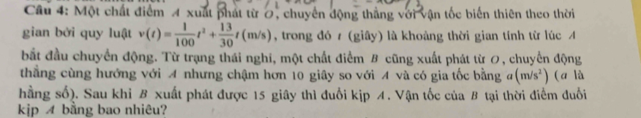 Một chất điểm 4 xuất phát từ 0, chuyển động thắng với vận tốc biến thiên theo thời 
gian bởi quy luật v(t)= 1/100 t^2+ 13/30 t(m/s) , trong đó t (giây) là khoảng thời gian tính từ lúc A 
bắt đầu chuyển động. Từ trạng thái nghi, một chất điểm B cũng xuất phát từ 0, chuyển động 
thẳng cùng hướng với A nhưng chậm hơn 10 giây so với A và có gia tốc bằng (1 (m/s^2) (a là 
hằng số). Sau khi B xuất phát được 15 giây thì đuổi kịp 4. Vận tốc của B tại thời điểm đuổi 
kjp bằng bao nhiêu?