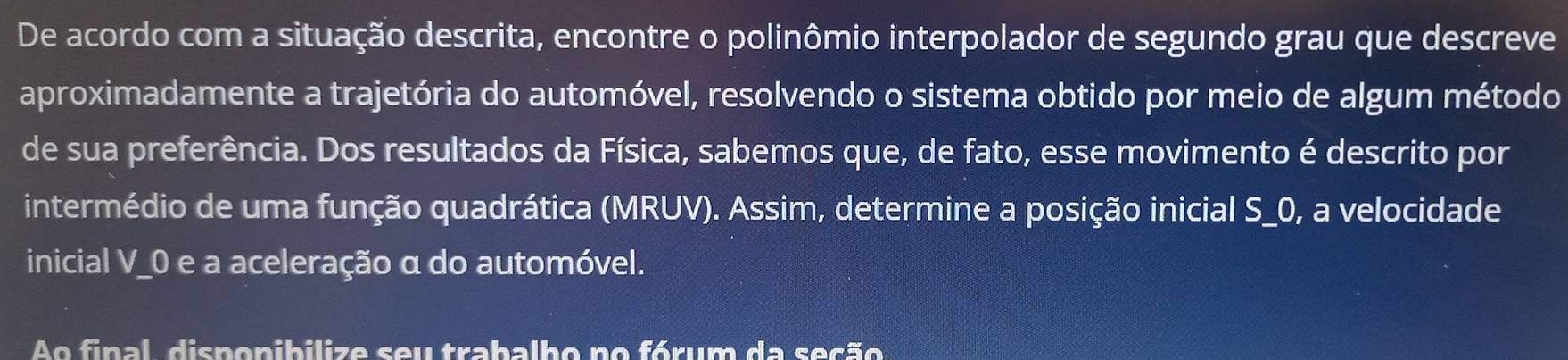 De acordo com a situação descrita, encontre o polinômio interpolador de segundo grau que descreve 
aproximadamente a trajetória do automóvel, resolvendo o sistema obtido por meio de algum método 
de sua preferência. Dos resultados da Física, sabemos que, de fato, esse movimento é descrito por 
intermédio de uma função quadrática (MRUV). Assim, determine a posição inicial S_ 0, a velocidade 
inicial V_0 e a aceleração α do automóvel. 
Ao final, disponibilize seu trabalho no fórum da seção