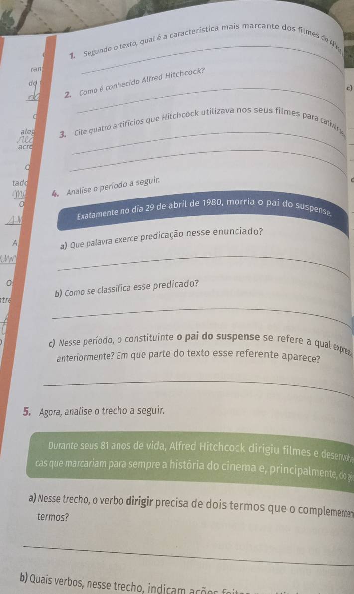 Segundo o texto, qual é a característica mais marcante dos filmes de Alfre 
ran 
_ 
2. Como é conhecido Alfred Hitchcock? 
d o 
c) 
aleg 3. Cite quatro artifícios que Hitchcock utilizava nos seus filmes para cativary 
Ne4 
acre 
_ 
C 
_ 
tadd 
Mg 4 Analise o período a seguir. 
_ 
A 
Exatamente no dia 29 de abril de 1980, morria o pai do suspense. 
A a) Que palavra exerce predicação nesse enunciado? 
Un 
_ 
0 
b) Como se classifica esse predicado? 
_ 
tre 
c) Nesse período, o constituinte o pai do suspense se refere a qual expresi 
anteriormente? Em que parte do texto esse referente aparece? 
_ 
5. Agora, analise o trecho a seguir. 
Durante seus 81 anos de vida, Alfred Hitchcock dirigiu filmes e desenvol 
cas que marcariam para sempre a história do cinema e, principalmente, do gês 
a) Nesse trecho, o verbo dirigir precisa de dois termos que o complementem 
termos? 
_ 
b) Quais verbos, nesse trecho, indicam açõos fo