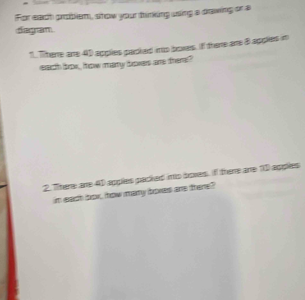 For each prber, show your thinking using a draving or a 
diagam 
1. Ttere are 4 appies padred into boxes. If frere are 8 appies in 
each loox, frow many bxes are trere? 
2. There are 40 apples padied ino boxes. I frere are 10 apples 
in each box, how many boxes are there?