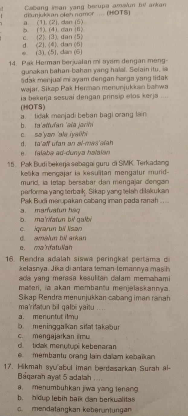 Cabang iman yang berupa amalun bil arkan
1 ditunjukkan oleh nomor .... (HOTS)
a (1), (2), dan (5)
b. (1), (4), dan (6)
c. (2). (3), dan (5)
d. (2), (4), dan (6)
e. (3), (5), dan (6)
14. Pak Herman berjualan mi ayam dengan meng-
gunakan bahan-bahan yang halal. Selain itu, ia
tidak menjual mi ayam dengan harga yang tidak
wajar. Sikap Pak Herman menunjukkan bahwa
ia bekerja sesuai dengan prinsip etos kerja ....
(HOTS)
a.  tidak menjadi beban bagi orang lain
b. ta'attufan 'ala jarihi
c. sa'yan 'ala iyalihi
d. ta’aff ufan an al-mas’alah
e. talaba ad-dunya halalan
15. Pak Budi bekerja sebagai guru di SMK. Terkadang
ketika mengajar ia kesulitan mengatur murid-
murid, ia tetap bersabar dan mengajar dengan
performa yang terbaik. Sikap yang telah dilakukan
Pak Budi merupakan cabang iman pada ranah ....
a. marfuatun haq
b. ma'rifatun bil qalbi
c. iqrarun bil lisan
d. amalun bil arkan
e. ma’rifatullah
16. Rendra adalah siswa peringkat pertama di
kelasnya. Jika di antara teman-temannya masih
ada yang merasa kesulitan dalam memahami
materi, ia akan membantu menjelaskannya.
Sikap Rendra menunjukkan cabang iman ranah
ma’rifatun bil qalbi yaitu ....
a. menuntut ilmu
b. meninggalkan sifat takabur
c. mengajarkan ilmu
d. tidak menutupi kebenaran
e. membantu orang lain dalam kebaikan
17. Hikmah syu'abul iman berdasarkan Surah al-
Baqarah ayat 5 adalah ....
a. menumbuhkan jiwa yang tenang
b. hidup lebih baik dan berkualitas
c. mendatangkan keberuntungan