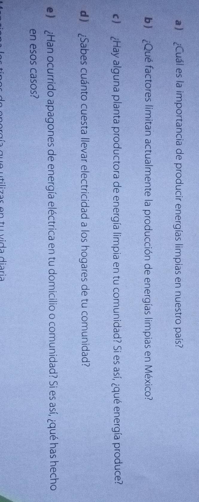 a :¿Cuál es la importancia de producir energías limpias en nuestro país? 
b) ¿Qué factores limitan actualmente la producción de energías limpias en México? 
c) ¿Hay alguna planta productora de energía limpia en tu comunidad? Si es así, ¿qué energía produce? 
d) [Sabes cuánto cuesta llevar electricidad a los hogares de tu comunidad? 
e) ¿Han ocurrido apagones de energía eléctrica en tu domicilio o comunidad? Si es así, ¿qué has hecho 
en esos casos? 
u e utilizas en tu vida diaria