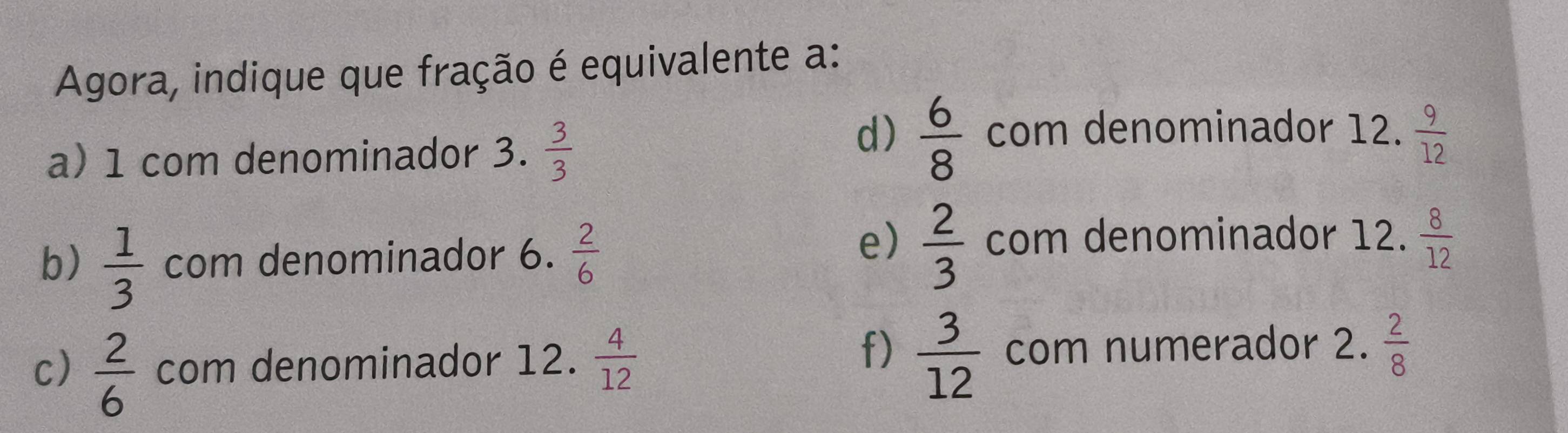 Agora, indique que fração é equivalente a:
d)  6/8  com denominador 12.
a) 1 com denominador 3.  3/3   9/12 
e)
b)  1/3  com denominador 6.  2/6   2/3  com denominador 12.  8/12 
f)  3/12  com numerador 2.
c)  2/6  com denominador 12.  4/12   2/8 