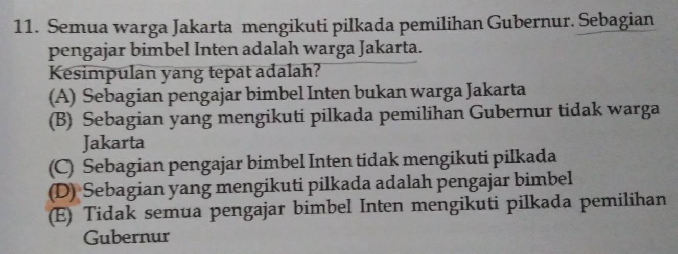 Semua warga Jakarta mengikuti pilkada pemilihan Gubernur. Sebagian
pengajar bimbel Inten adalah warga Jakarta.
Kesimpulan yang tepat adalah?
(A) Sebagian pengajar bimbel Inten bukan warga Jakarta
(B) Sebagian yang mengikuti pilkada pemilihan Gubernur tidak warga
Jakarta
(C) Sebagian pengajar bimbel Inten tidak mengikuti pilkada
(D) Sebagian yang mengikuti pilkada adalah pengajar bimbel
(E) Tidak semua pengajar bimbel Inten mengikuti pilkada pemilihan
Gubernur