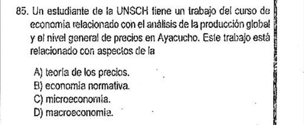 Un estudiante de la UNSCH fiene un trabajo del curso de
economía relacionado con el análisis de la producción global
y el nível general de precios en Ayacucho. Este trabajo está
relacionado con aspectos de la
A) teoría de los precios.
B) economía normativa.
C) microeconomía.
D) macroeconomia.