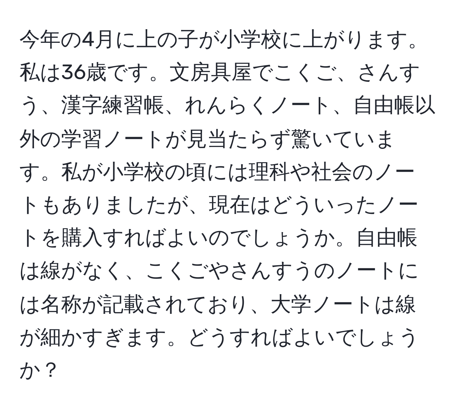 今年の4月に上の子が小学校に上がります。私は36歳です。文房具屋でこくご、さんすう、漢字練習帳、れんらくノート、自由帳以外の学習ノートが見当たらず驚いています。私が小学校の頃には理科や社会のノートもありましたが、現在はどういったノートを購入すればよいのでしょうか。自由帳は線がなく、こくごやさんすうのノートには名称が記載されており、大学ノートは線が細かすぎます。どうすればよいでしょうか？