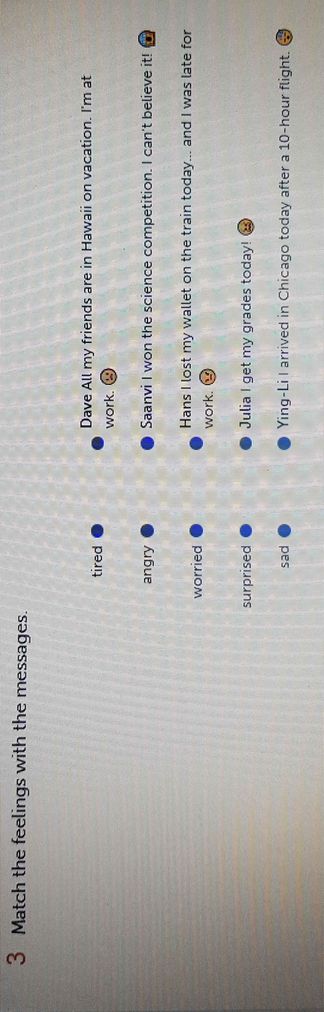 Match the feelings with the messages.
Dave All my friends are in Hawaii on vacation. I'm at
tired
work.
angry Saanvi I won the science competition. I can't believe it!
Hans I lost my wallet on the train today... and I was late for
worried
work. odot
surprised Julia I get my grades today!
sad Ying-Li I arrived in Chicago today after a 10-hour flight.