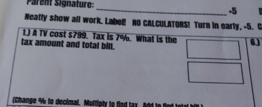 Parent Signature: 
_ 
+5 
Neatly show all work. Label! NO CALCULATORS! Turn in early, +5. C 
1.) A TV cost $799. Tax is 7°/o. What is the 
tax amount and total bill. 6.) 
(Change % to decimal. Multiply to find tax Add to fir