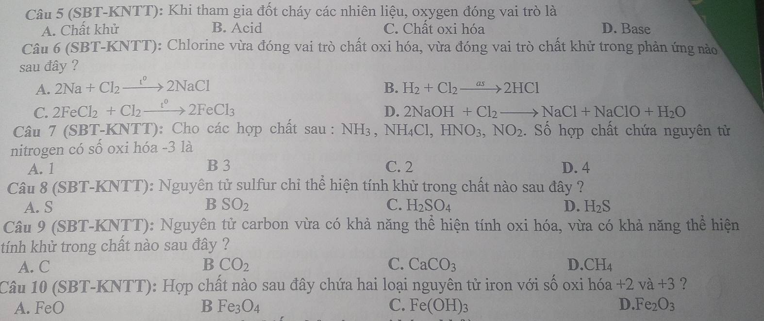 (SBT-KNTT): Khi tham gia đốt cháy các nhiên liệu, oxygen đóng vai trò là
A. Chất khử B. Acid C. Chất oxi hóa D. Base
Câu 6 (SBT-KNTT): Chlorine vừa đóng vai trò chất oxi hóa, vừa đóng vai trò chất khử trong phản ứng nào
sau đây ?
A. 2Na+Cl_2xrightarrow [^circ 2NaCl B. H_2+Cl_2to 2HCl
C. 2FeCl_2+Cl_2xrightarrow t°2FeCl_3 D. 2NaOH+Cl_2to NaCl+NaClO+H_2O
Câu 7 (SBT-KNTT): Cho các hợp chất sau : NH_3 , N H_4Cl, HNO_3, NO_2 Số hợp chất chứa nguyên tử
nitrogen có số oxi hóa - 3 là
A. 1 B 3 C. 2 D. 4
Câu 8 (SBT-KNTT): Nguyên tử sulfur chỉ thể hiện tính khử trong chất nào sau đây ?
A. S B SO_2 C. H_2SO_4 D. H_2S
Câu 9 (SBT-KNTT): Nguyên tử carbon vừa có khả năng thể hiện tính oxi hóa, vừa có khả năng thể hiện
tính khử trong chất nào sau đây ?
A. C B CO_2 C. CaCO_3 D. CH_4
Câu 10 (SBT-KNTT): Hợp chất nào sau đây chứa hai loại nguyên tử iron với số oxi hóa +2va+3 ?
A. FeO B Fe_3O_4 C. Fe(OH)_3 D. Fe_2O_3