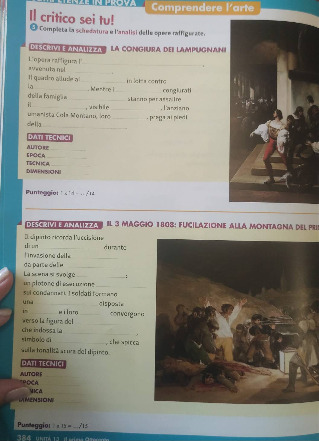 Comprendere l'arte 
Il critico sei tu! 
5 Completa la schedatura e l’analisi delle opere raffigurate. 
DESCRIVI E ANALIZZA LA CONGIURA DEI LAMPUGNANI 
L’opera raffigura l’_ 
avvenuta nel_ 
. 
Il quadro allude ai _in lotta contro 
la_ 
. Mentre i_ congiurati 
della famiglia_ 
stanno per assalire 
il_ 
, visibile_ , l’anziano 
umanista Cola Montano, loro_ 
, prega ai piedi 
della_ 
. 
DATI TECNICI 
autore 
_ 
EPOCA_ 
TECNICA_ 
DIMENSIONI_ 
Punteggio: 1* 14= _./14 
_ 
DESCRIVI E ANALIZZA IL 3 MAGGIO 1808: FUCILAZIONE ALLA MONTAGNA DEL PRII 
Il dipinto ricorda l’uccisione 
di un _durante 
l’invasione della_ 
da parte delle_ 
La scena si svolge_ 
un plotone di esecuzione_ 
sui condannati. I soldati formano 
una_ disposta 
in _e i loro _convergono 
verso la figura del_ 
che indossa la_ 
simbolo di _, che spicca 
sulla tonalitá scura del dipinto. 
DATI TECNICI 
AuTorE_ 
"POCA_ 
NICA_ 
DIMENSIONI_ 
Punteggio: 1* 15= _/15 
384 Unità 13 Il erime Ote