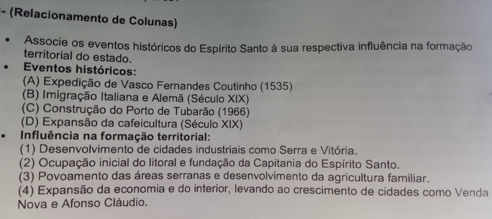 (Relacionamento de Colunas)
Associe os eventos históricos do Espírito Santo à sua respectiva influência na formação
territorial do estado.
Eventos históricos:
(A) Expedição de Vasco Fernandes Coutinho (1535)
(B) Imigração Italiana e Alemã (Século XIX)
(C) Construção do Porto de Tubarão (1966)
(D) Expansão da cafeicultura (Século XIX)
Influência na formação territorial:
(1) Desenvolvimento de cidades industriais como Serra e Vitória.
(2) Ocupação inicial do litoral e fundação da Capitania do Espírito Santo.
(3) Povoamento das áreas serranas e desenvolvimento da agricultura familiar.
(4) Expansão da economia e do interior, levando ao crescimento de cidades como Venda
Nova e Afonso Cláudio.