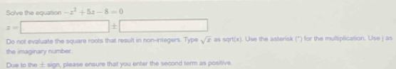 Solve the equation -z^2+5z-8=0
z=□ ± □
Do not evaluate the square roots that result in non-integers. Type sqrt(x) as sqrt(x). Use the asterisk (*) for the multiplication. Use j as 
the imaginary number. 
Due to the ± sign, please ensure that you enter the second term as positive.