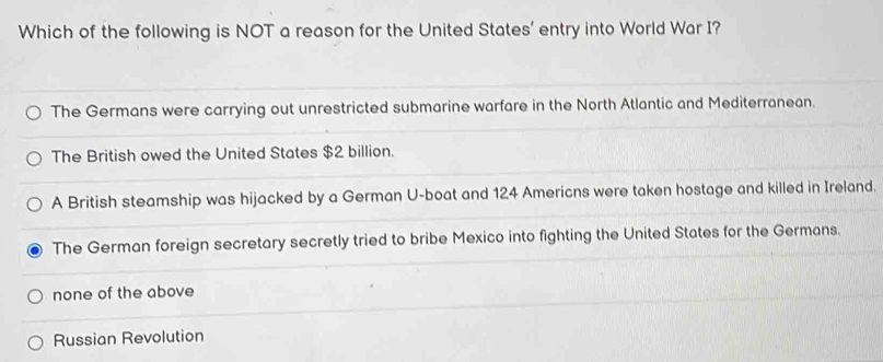 Which of the following is NOT a reason for the United States' entry into World War I?
The Germans were carrying out unrestricted submarine warfare in the North Atlantic and Mediterranean.
The British owed the United States $2 billion.
A British steamship was hijacked by a German U-boat and 124 Americns were taken hostage and killed in Ireland.
The German foreign secretary secretly tried to bribe Mexico into fighting the United States for the Germans.
none of the above
Russian Revolution