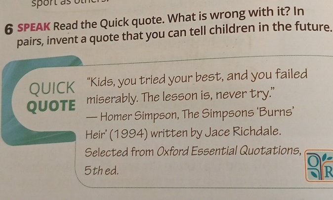 sport as ot 
6 SPEAK Read the Quick quote. What is wrong with it? In 
pairs, invent a quote that you can tell children in the future. 
QUICK “Kids, you tried your best, and you failed 
QUOTE miserably. The lesson is, never try." 
— Homer Simpson, The Simpsons ‘Burns’ 
Heir' (1994) written by Jace Richdale. 
Selected from Oxford Essential Quotations, 
0 
5thed. R