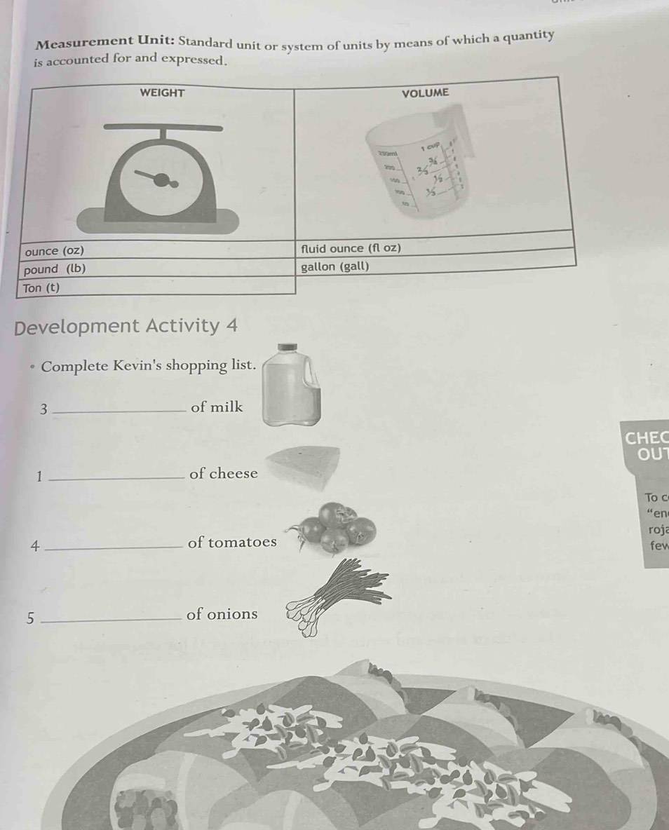 Measurement Unit: Standard unit or system of units by means of which a quantity 
is accounted for and expressed. 
WEIGHT VOLUME 
1 cvP
350ml
ounce (oz) fluid ounce (fl oz)
pound (lb) gallon (gall) 
Ton (t) 
Development Activity 4 
Complete Kevin's shopping list. 
3 _of milk 
CHEC 
1 _of cheese OU1 
To c 
“en 
roja 
of tomatoes 
4 _few 
_5 
of onions