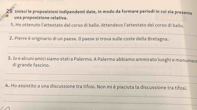 Unisci le proposizioni indipendenti date, in modo da formare periodi in cui sia presente 
una proposizione relativa. 
1. Ho ottenuto l’attestato del corso di ballo. Attendevo l’attestato del corso di ballo. 
_ 
2. Pierre è originario di un paese. Il paese si trova sulle coste della Bretagna. 
_ 
_ 
3. Io e alcuni amici siamo stati a Palermo. A Palermo abbiamo ammirato luoghi e monument 
di grande fascino. 
_ 
_ 
4. Ho assistito a una discussione tra tifosi. Non mi è piaciuta la discussione tra tifosi. 
_ 
_