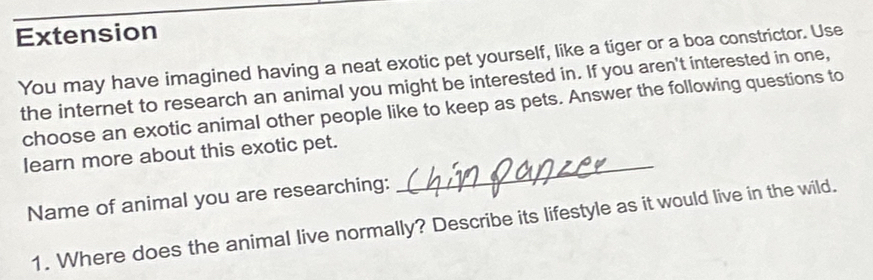 Extension 
You may have imagined having a neat exotic pet yourself, like a tiger or a boa constrictor. Use 
the internet to research an animal you might be interested in. If you aren't interested in one, 
choose an exotic animal other people like to keep as pets. Answer the following questions to 
learn more about this exotic pet. 
Name of animal you are researching: 
_ 
1. Where does the animal live normally? Describe its lifestyle as it would live in the wild.