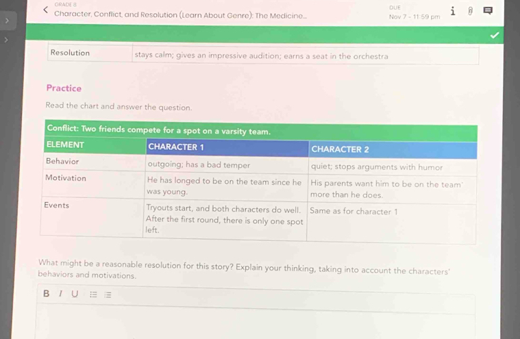 GRADE 8 DUE 
Character, Conflict, and Resolution (Learn About Genre): The Medicine.... Nov 7 11:59 pm 
Resolution stays calm; gives an impressive audition; earns a seat in the orchestra 
Practice 
Read the chart and answer the question. 
What might be a reasonable resolution for this story? Explain your thinking, taking into account the characters' 
behaviors and motivations. 
B I U