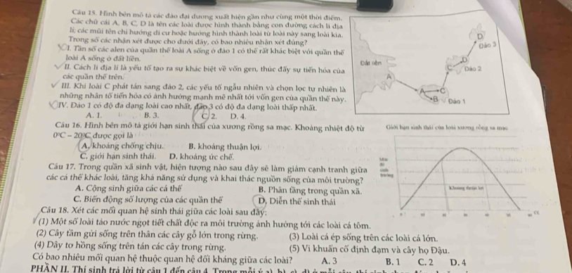 Hình bên mô tả các đảo đại dương xuất hiện gần như cùng một thời điểm
Các chữ cái A, B, C, D là tên các loài được hình thành bằng con đường cách li đị
li; các mũi tên chi hướng di cư hoặc hướng hình thành loài từ loài này sang loài kia
Trong số các nhận xét được cho dưới đây, có bao nhiêu nhận xét đúng?
. Tần số các alen của quần thể loài A sống ở đảo 1 có thể rất khác biệt với quần th
loài A sống ở đất liền.
II. Cách li địa lí là yếu tố tạo ra sự khác biệt về vốn gen, thúc đấy sự tiến hóa củ
các quần thể trên
III. Khi loài C phát tán sang đảo 2, các yếu tố ngẫu nhiên và chọn lọc tự nhiên 
những nhân tố tiến hóa có ảnh hướng mạnh mẽ nhất tới vốn gen của quần thế nà
IV. Đảo 1 có độ đa dạng loài cao nhất, đảo 3 có độ đa dạng loài thấp nhất.
A. 1. B. 3. C/ 2. D. 4.
Câu 16. Hình bên mô tả giới hạn sinh thái của xương rồng sa mạc. Khoảng nhiệt độ từ  Giới hạn sinh thái của loài xương cồng sa mạc
0°C-20°C được gọi là
A, khoảng chống chịu. B. khoảng thuận lợi.
C. giới hạn sinh thái. D. khoảng ức chế.
Câu 17. Trong quần xã sinh vật, hiện tượng nào sau đây sẽ làm giảm cạnh tranh giữa sinh
các cá thể khác loài, tăng khả năng sử dụng và khai thác nguồn sống của môi trường? yuóng
A. Cộng sinh giữa các cá thể B. Phân tầng trong quần xã. Khoảng thuận lợi
C. Biến động số lượng của các quần thế D, Diễn thế sinh thái
Câu 18. Xét các mối quan hệ sinh thái giữa các loài sau đây: , M w ”
(1) Một số loài tảo nước ngọt tiết chất độc ra môi trường ảnh hưởng tới các loài cá tôm.
(2) Cây tầm gửi sống trên thân các cây gỗ lớn trong rừng. (3) Loài cá ép sống trên các loài cá lớn.
(4) Dây tơ hồng sống trên tán các cây trong rừng. (5) Vi khuẩn cố định đạm và cây họ Đậu.
Có bao nhiêu mối quan hệ thuộc quan hệ đối kháng giữa các loài? A. 3 B. 1 C. 2
PHỗN II. Thí sinh trả lời từ câu 1 đến câu 4, Trong 1 D. 4