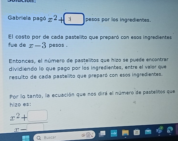 Gabriela pagó x^2+3 pesos por los ingredientes. 
El costo por de cada pastelito que preparó con esos ingredientes 
fue de x-3 pesos . 
Entonces, el número de pastelitos que hizo se puede encontrar 
dividiendo lo que pago por los ingredientes, entre el valor que 
resulto de cada pastelito que preparó con esos ingredientes. 
Por lo tanto, la ecuación que nos dirá el número de pastelitos que 
hizo es:
 (x^2+□ )/x-□  
Buscar