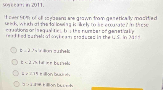 soybeans in 2011.
If over 90% of all soybeans are grown from genetically modified
seeds, which of the following is likely to be accurate? In these
equations or inequalities, b is the number of genetically
modified bushels of soybeans produced in the U.S. in 2011.
b=2.75 billion bushels
b<2.75 billion bushels
b>2.75 billion bushels
b>3.396 billion bushels