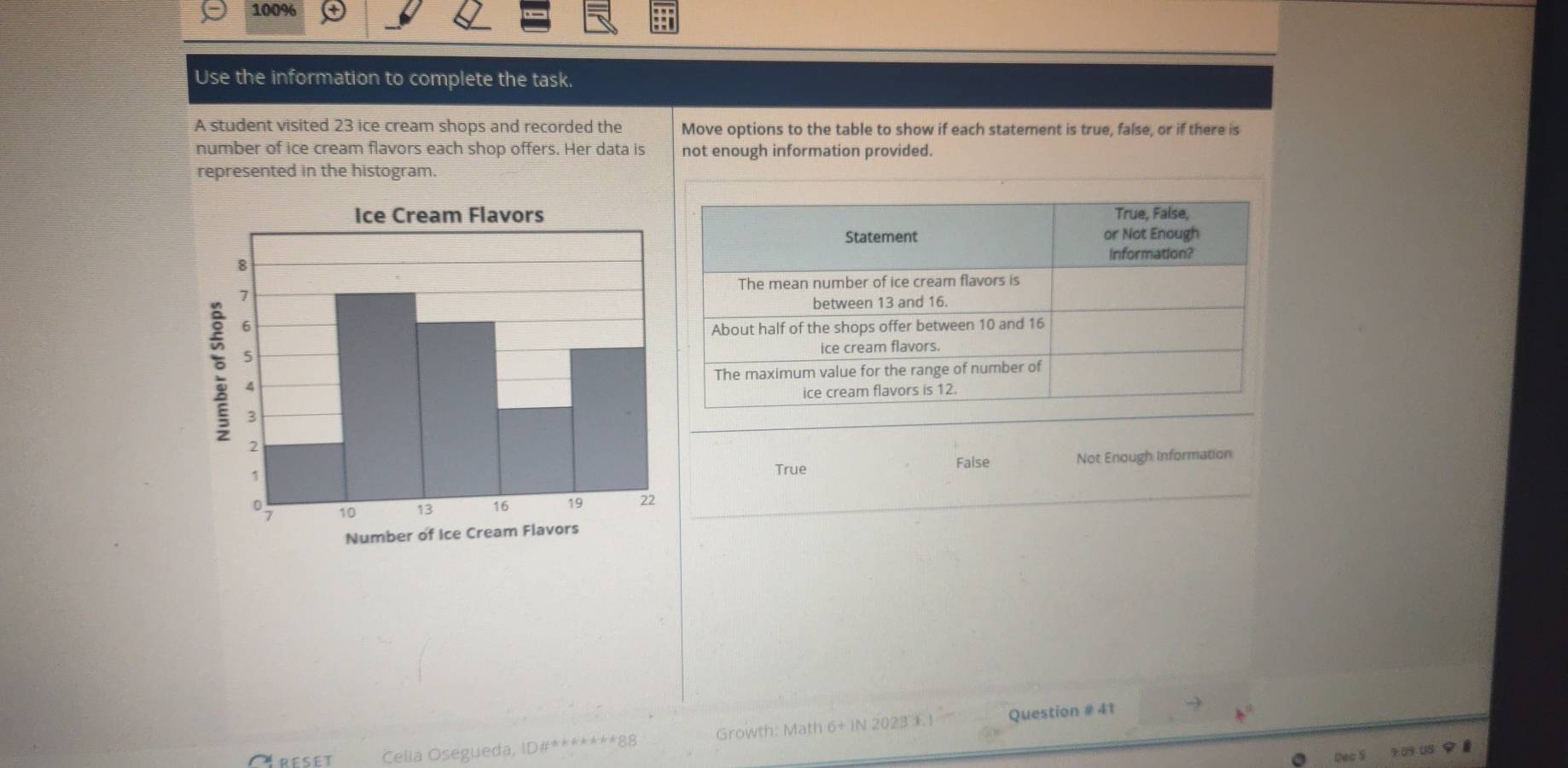 100%
Use the information to complete the task.
A student visited 23 ice cream shops and recorded the Move options to the table to show if each statement is true, false, or if there is
number of ice cream flavors each shop offers. Her data is not enough information provided.
represented in the histogram.
True False Not Enough Information
Ctreset Celia Osegueda, ID#*******88 Growth: Math 6+ IN 2023 ). 1 Question # 41
Dec S 9 09 US